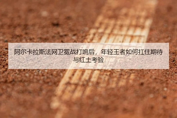 阿尔卡拉斯法网卫冕战打响后，年轻王者如何扛住期待与红土考验